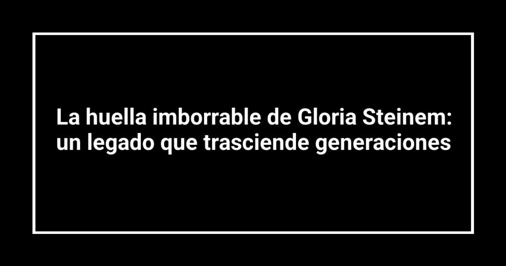 La huella imborrable de Gloria Steinem: un legado que trasciende generaciones