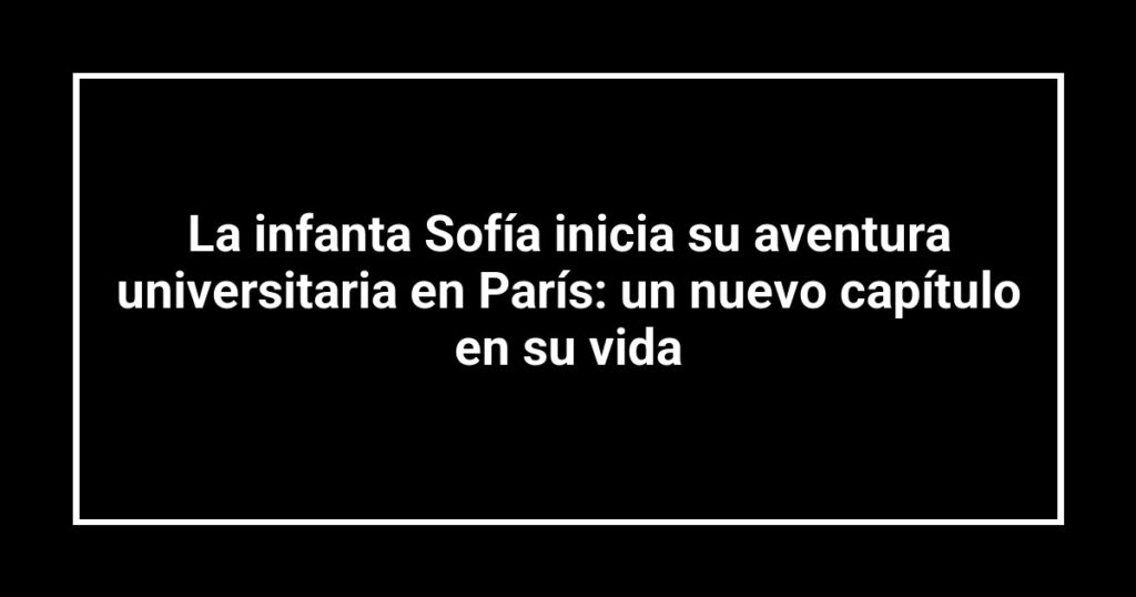 La infanta Sofía inicia su aventura universitaria en París: un nuevo capítulo en su vida