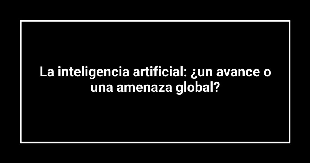La inteligencia artificial: ¿un avance o una amenaza global?