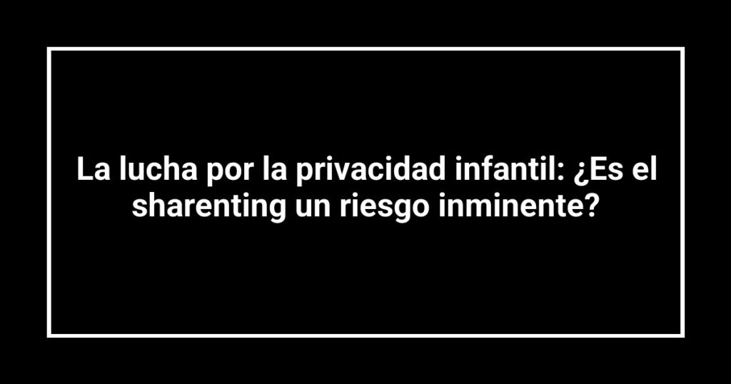 La lucha por la privacidad infantil: ¿Es el sharenting un riesgo inminente?