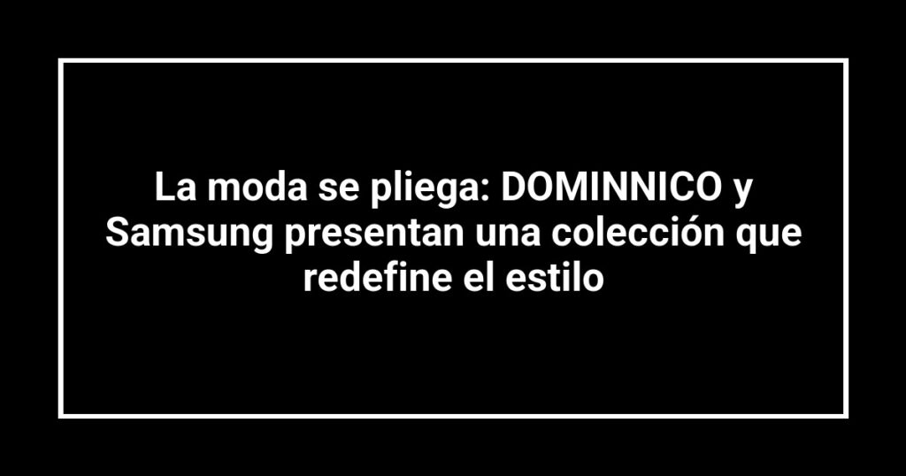 La moda se pliega: DOMINNICO y Samsung presentan una colección que redefine el estilo