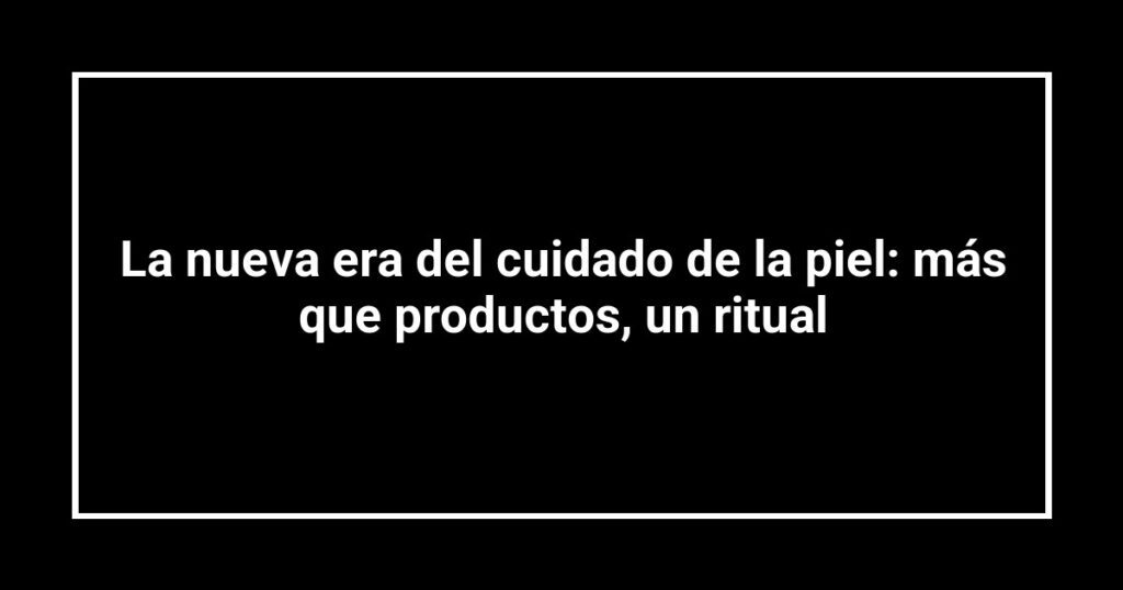 La nueva era del cuidado de la piel: más que productos, un ritual