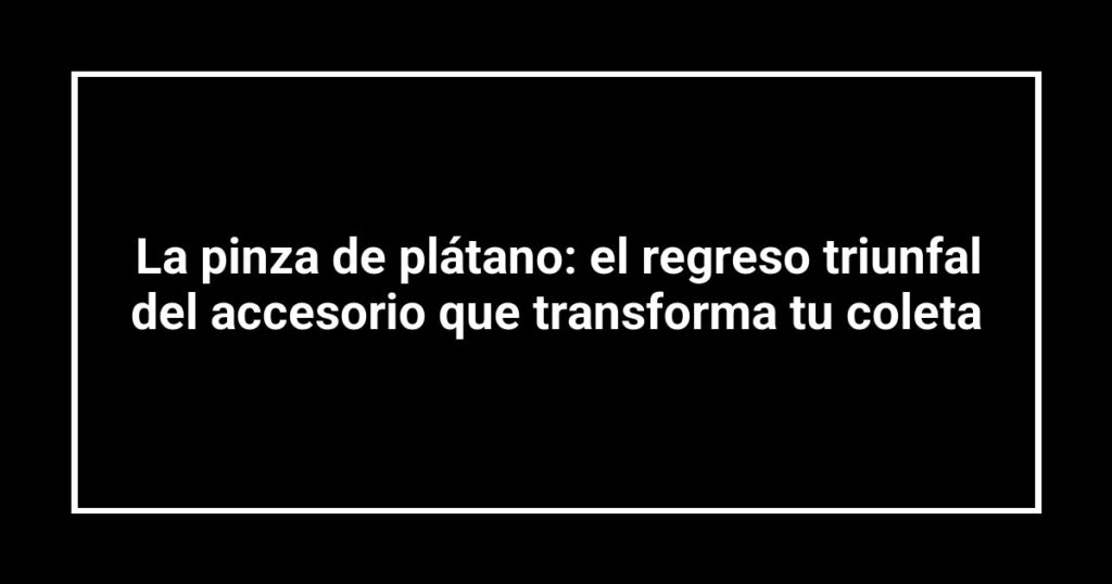 La pinza de plátano: el regreso triunfal del accesorio que transforma tu coleta