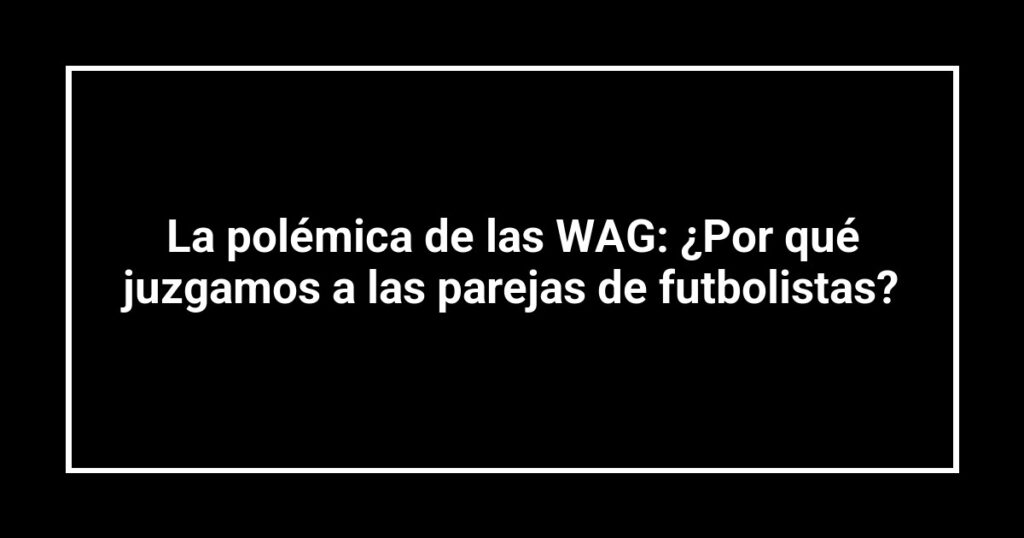 La polémica de las WAG: ¿Por qué juzgamos a las parejas de futbolistas?
