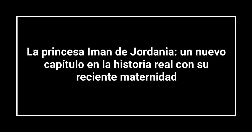 La princesa Iman de Jordania: un nuevo capítulo en la historia real con su reciente maternidad