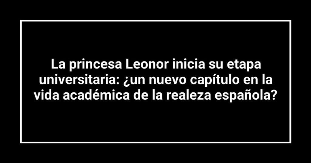 La princesa Leonor inicia su etapa universitaria: ¿un nuevo capítulo en la vida académica de la realeza española?