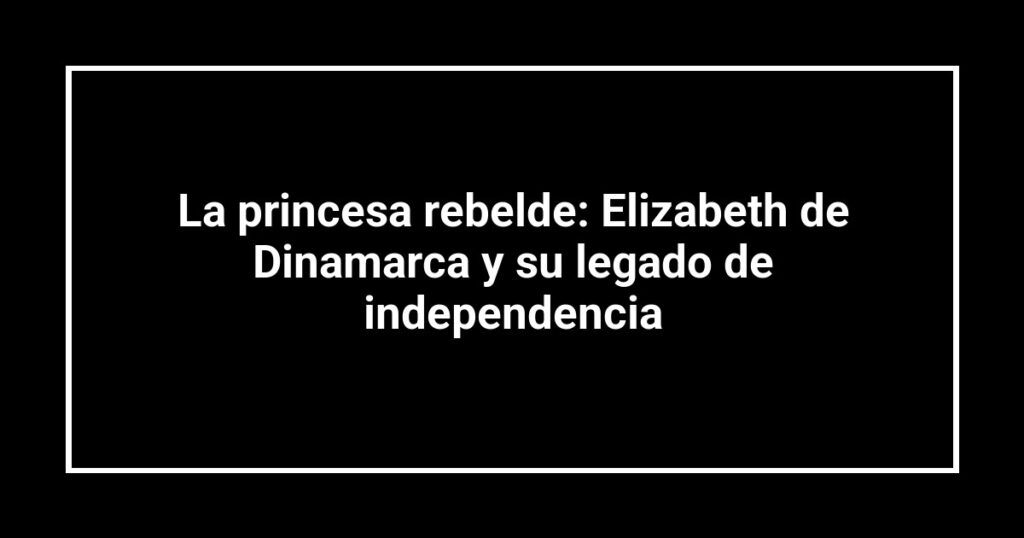 La princesa rebelde: Elizabeth de Dinamarca y su legado de independencia