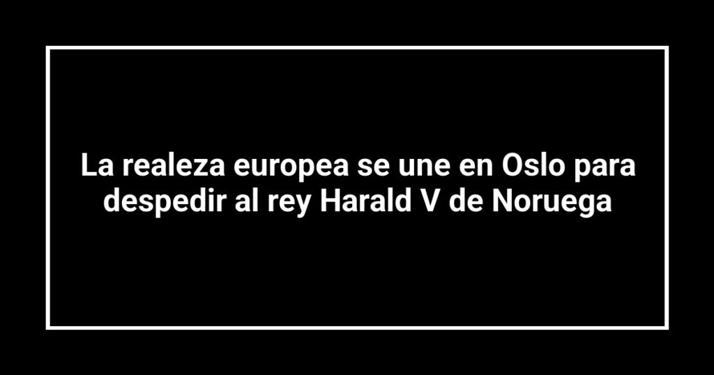 La realeza europea se une en Oslo para despedir al rey Harald V de Noruega