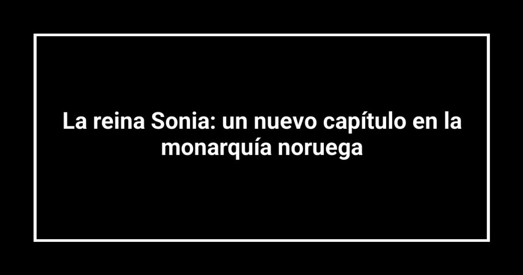 La reina Sonia: un nuevo capítulo en la monarquía noruega