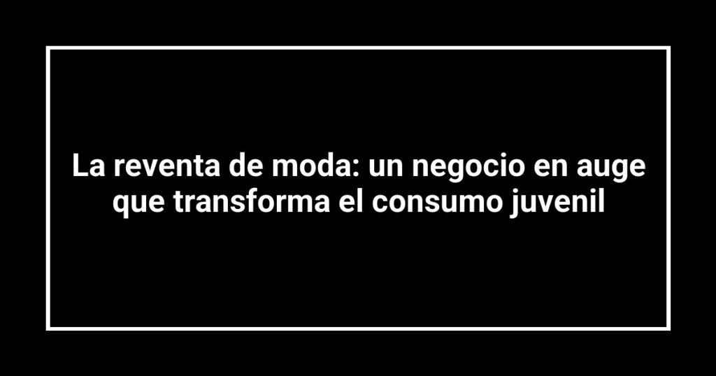 La reventa de moda: un negocio en auge que transforma el consumo juvenil
