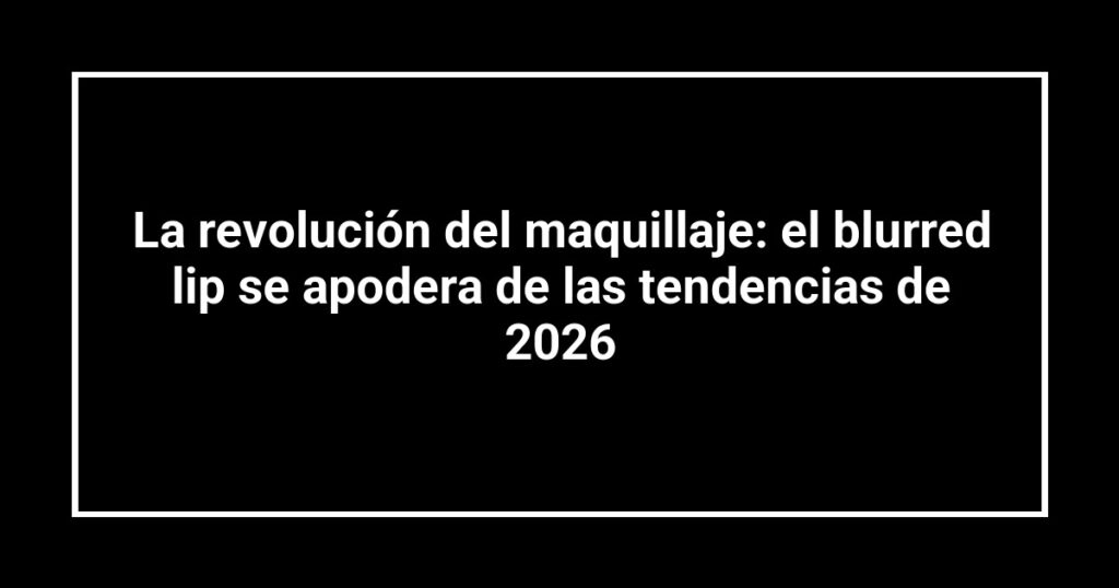 La revolución del maquillaje: el blurred lip se apodera de las tendencias de 2026