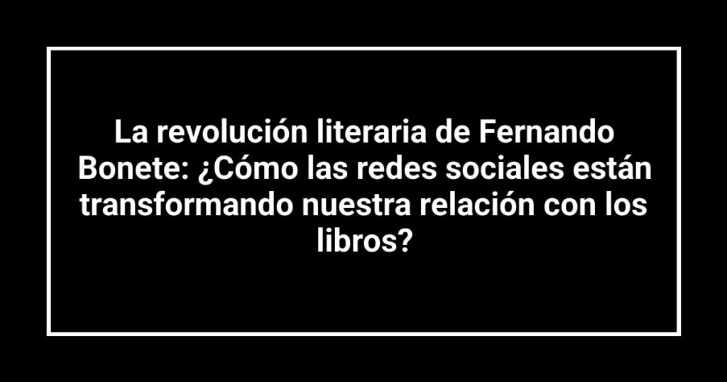 La revolución literaria de Fernando Bonete: ¿Cómo las redes sociales están transformando nuestra relación con los libros?