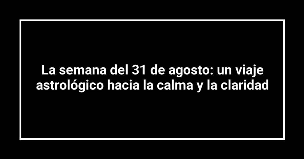 La semana del 31 de agosto: un viaje astrológico hacia la calma y la claridad
