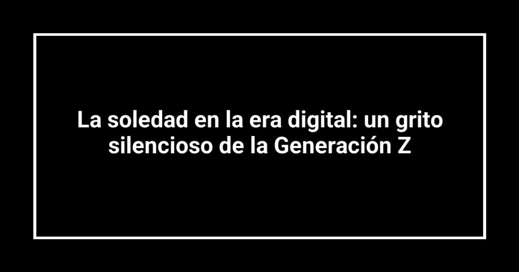 La soledad en la era digital: un grito silencioso de la Generación Z