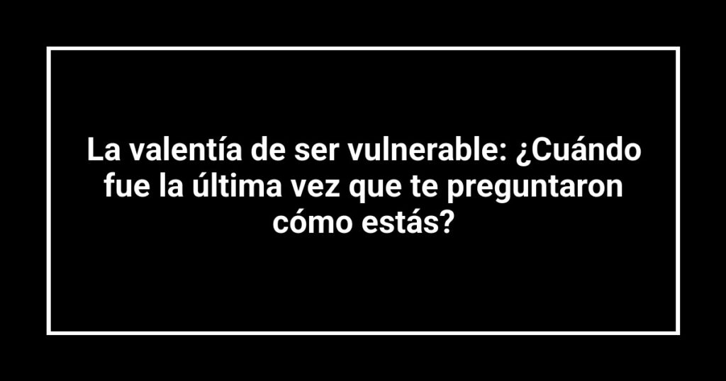 La valentía de ser vulnerable: ¿Cuándo fue la última vez que te preguntaron cómo estás?