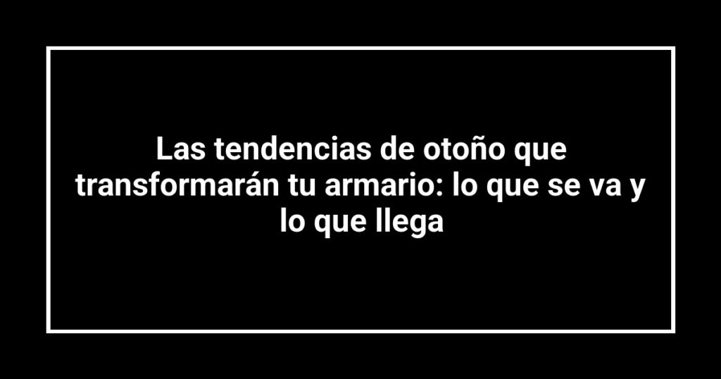 Las tendencias de otoño que transformarán tu armario: lo que se va y lo que llega