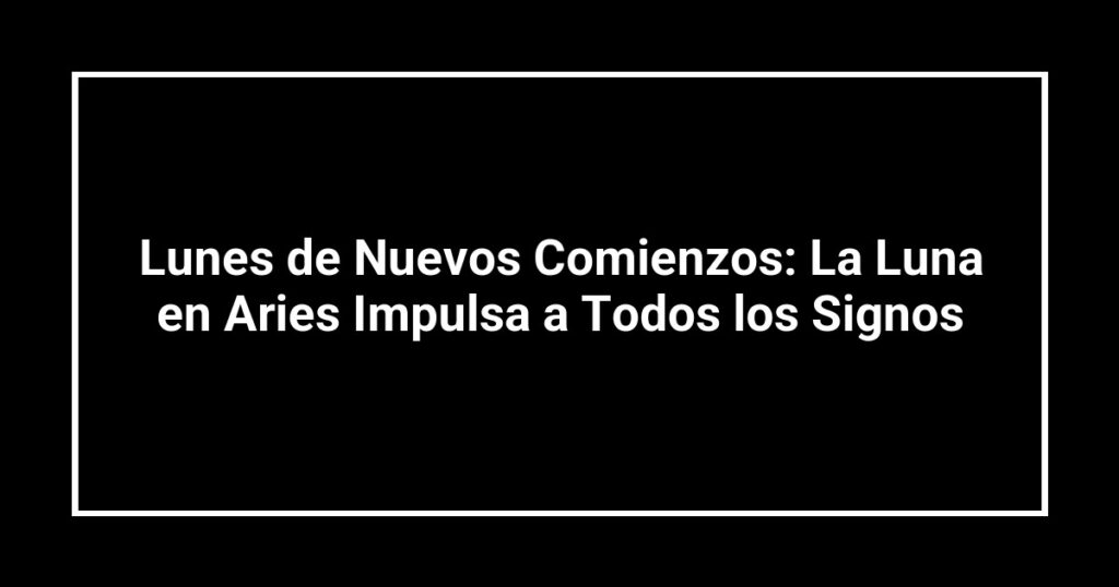 Lunes de Nuevos Comienzos: La Luna en Aries Impulsa a Todos los Signos