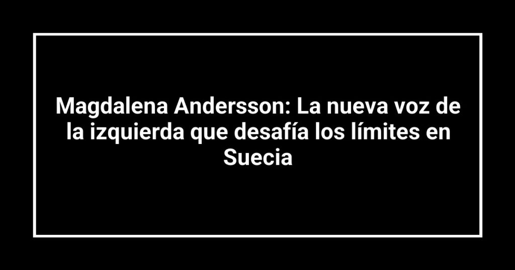 Magdalena Andersson: La nueva voz de la izquierda que desafía los límites en Suecia