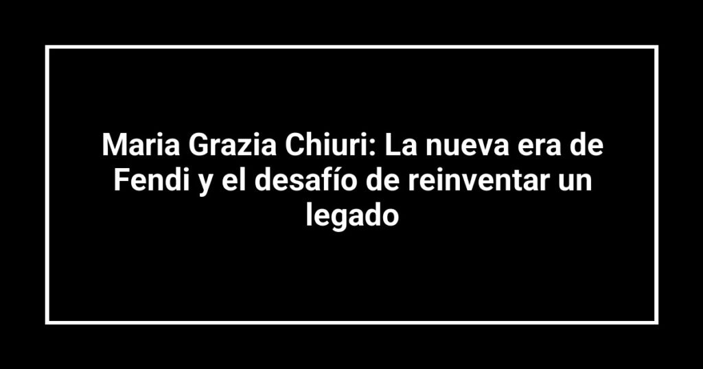 Maria Grazia Chiuri: La nueva era de Fendi y el desafío de reinventar un legado