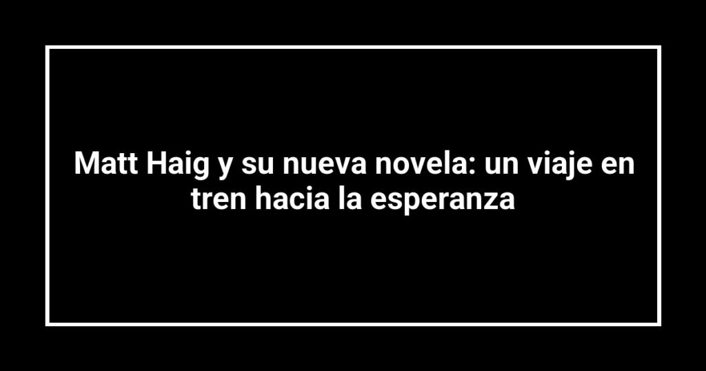 Matt Haig y su nueva novela: un viaje en tren hacia la esperanza