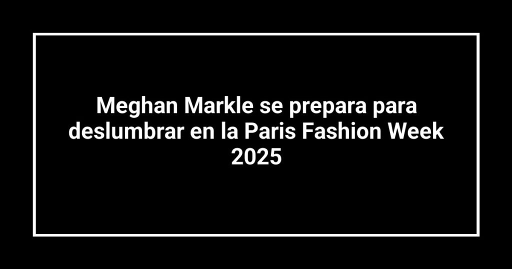 Meghan Markle se prepara para deslumbrar en la Paris Fashion Week 2025