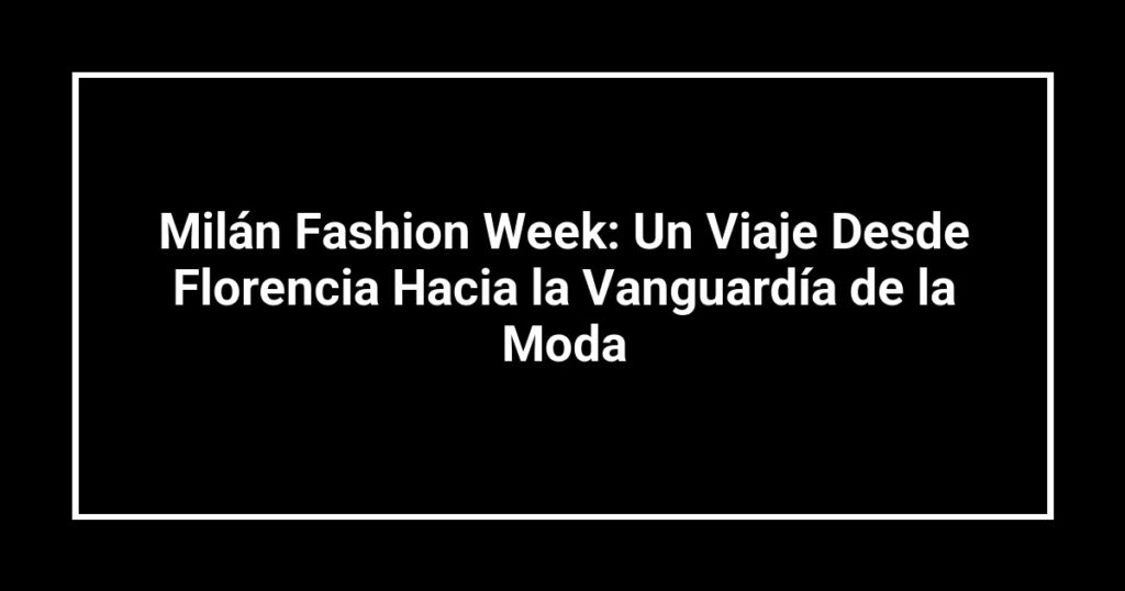 Milán Fashion Week: Un Viaje Desde Florencia Hacia la Vanguardía de la Moda