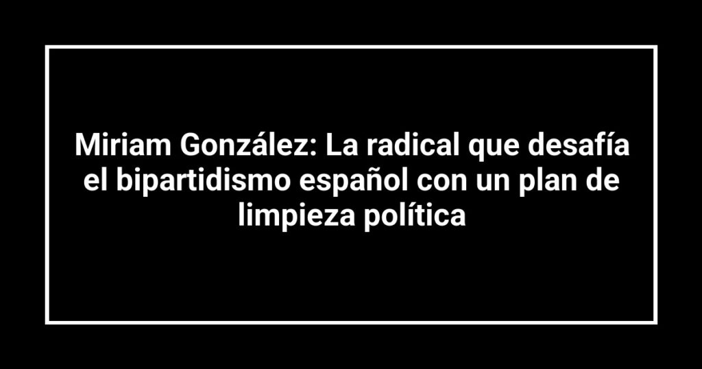 Miriam González: La radical que desafía el bipartidismo español con un plan de limpieza política