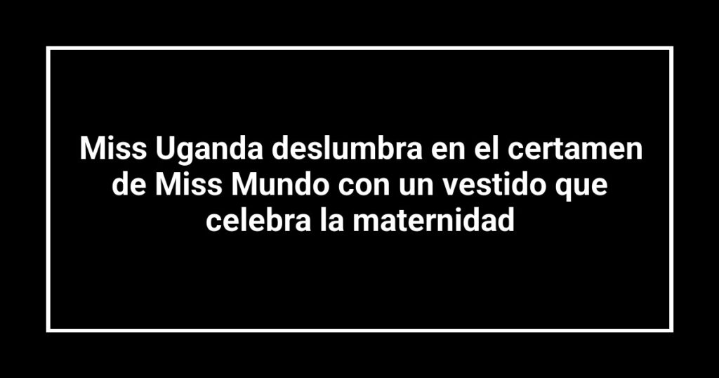 Miss Uganda deslumbra en el certamen de Miss Mundo con un vestido que celebra la maternidad