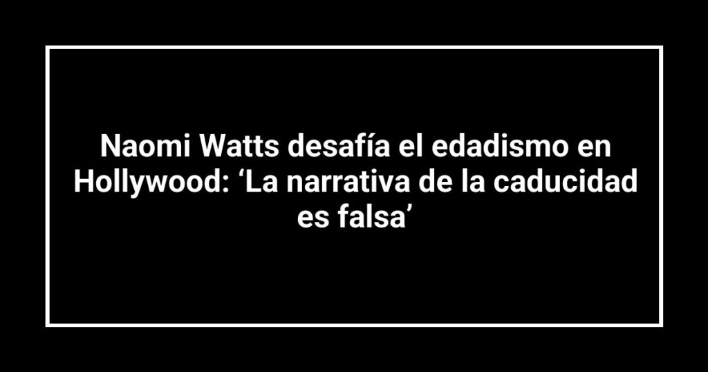 Naomi Watts desafía el edadismo en Hollywood: ‘La narrativa de la caducidad es falsa’