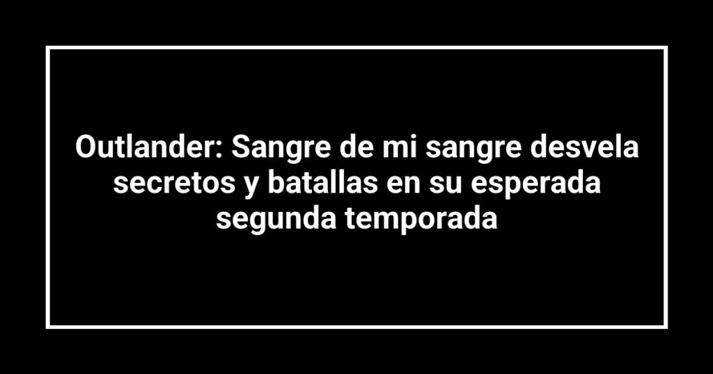 Outlander: Sangre de mi sangre desvela secretos y batallas en su esperada segunda temporada