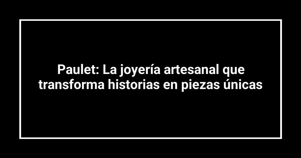 Paulet: La joyería artesanal que transforma historias en piezas únicas