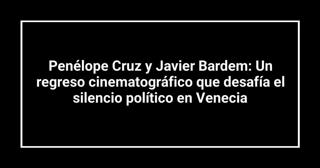 Penélope Cruz y Javier Bardem: Un regreso cinematográfico que desafía el silencio político en Venecia