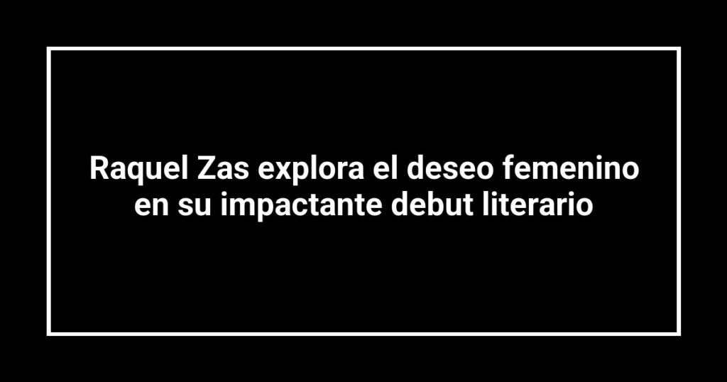 Raquel Zas explora el deseo femenino en su impactante debut literario