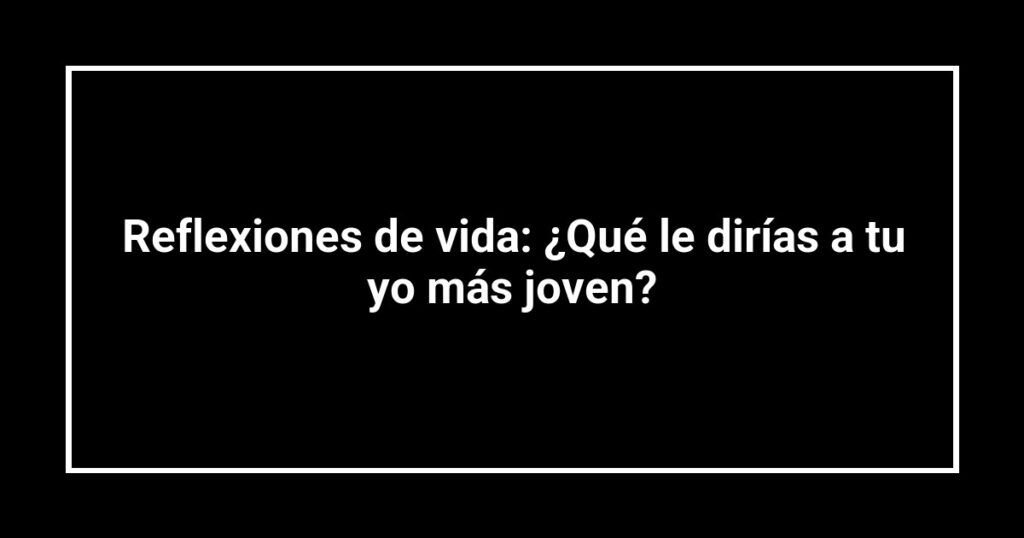 Reflexiones de vida: ¿Qué le dirías a tu yo más joven?