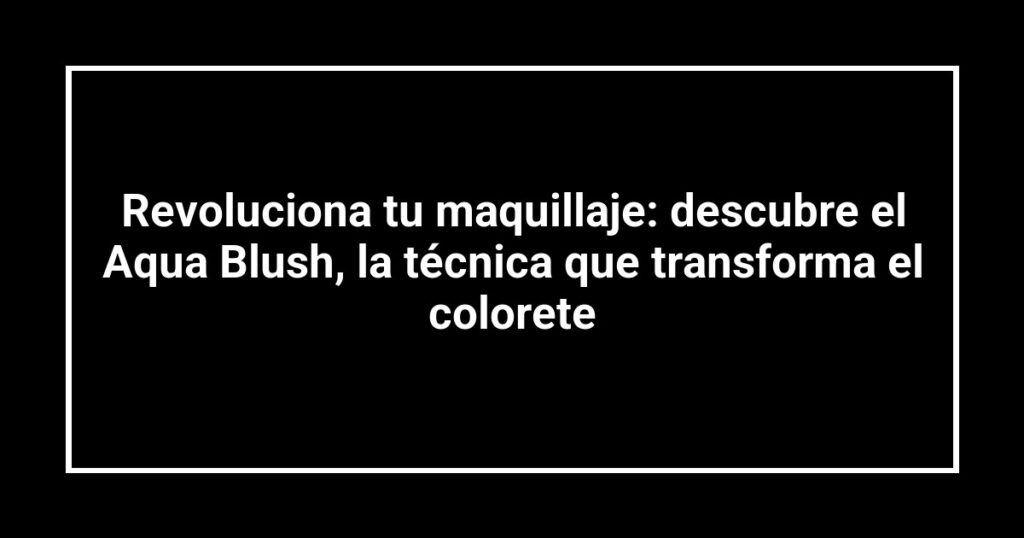 Revoluciona tu maquillaje: descubre el Aqua Blush, la técnica que transforma el colorete