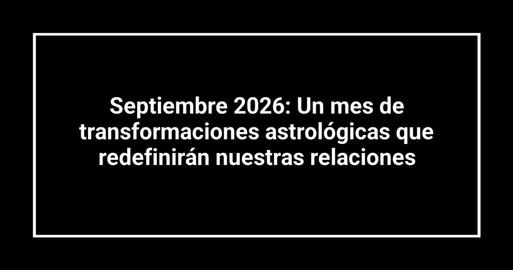 Septiembre 2026: Un mes de transformaciones astrológicas que redefinirán nuestras relaciones