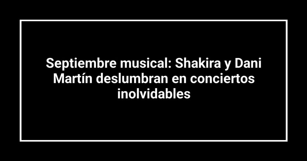 Septiembre musical: Shakira y Dani Martín deslumbran en conciertos inolvidables