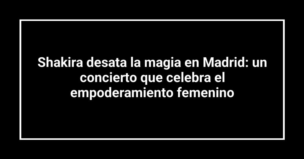 Shakira desata la magia en Madrid: un concierto que celebra el empoderamiento femenino