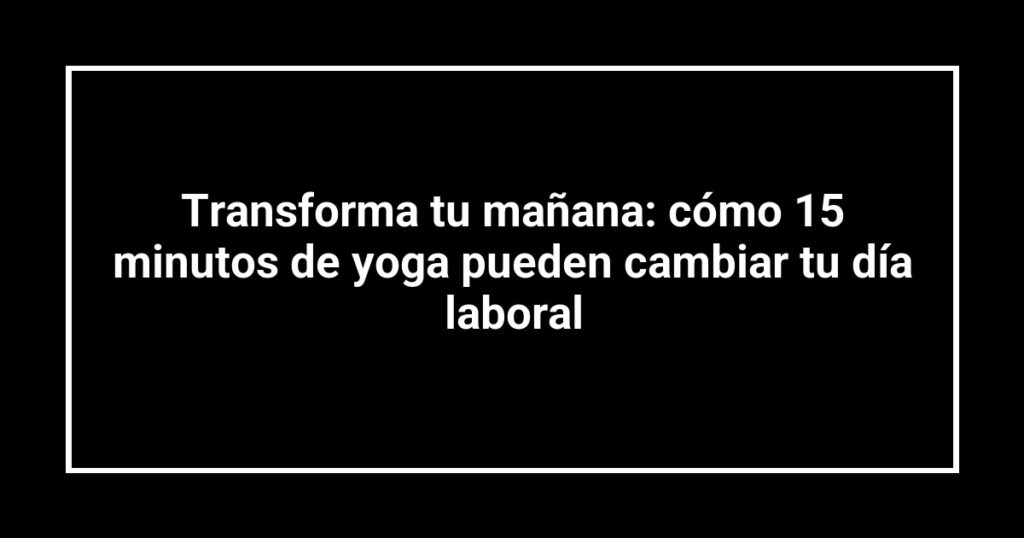 Transforma tu mañana: cómo 15 minutos de yoga pueden cambiar tu día laboral