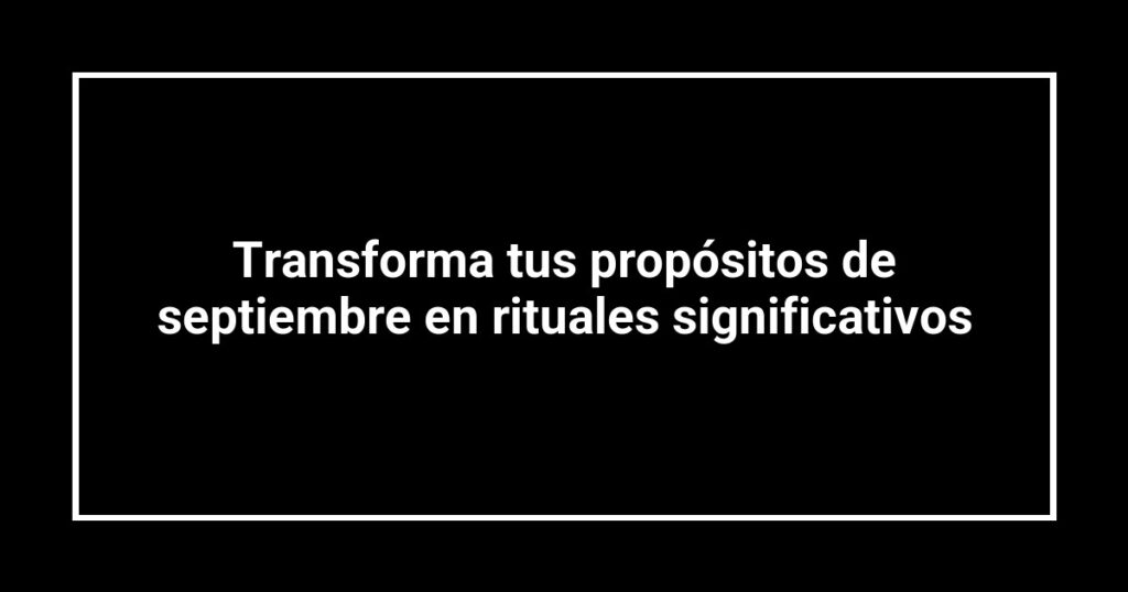 Transforma tus propósitos de septiembre en rituales significativos