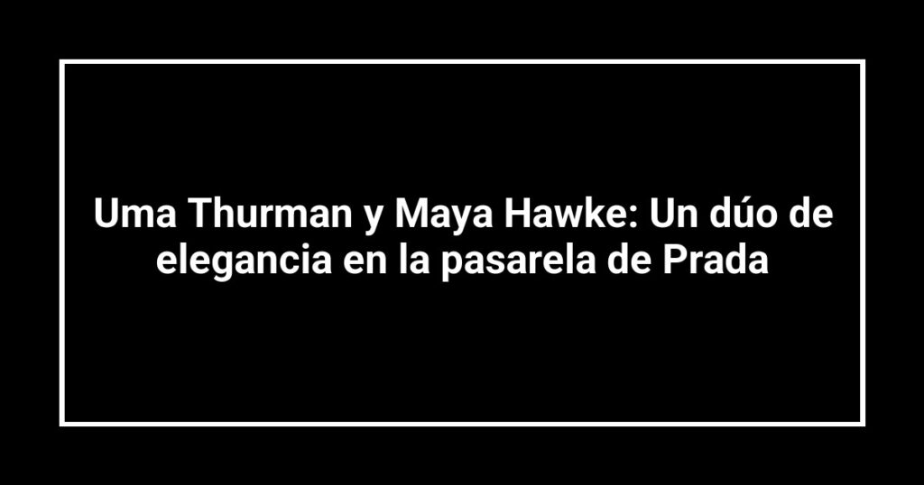 Uma Thurman y Maya Hawke: Un dúo de elegancia en la pasarela de Prada