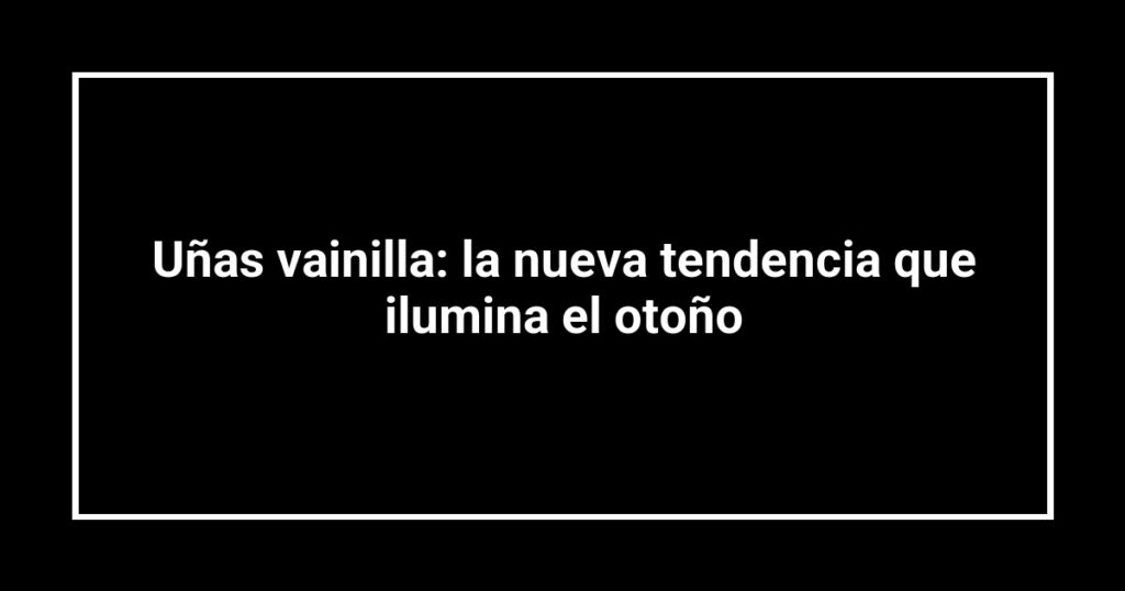 Uñas vainilla: la nueva tendencia que ilumina el otoño