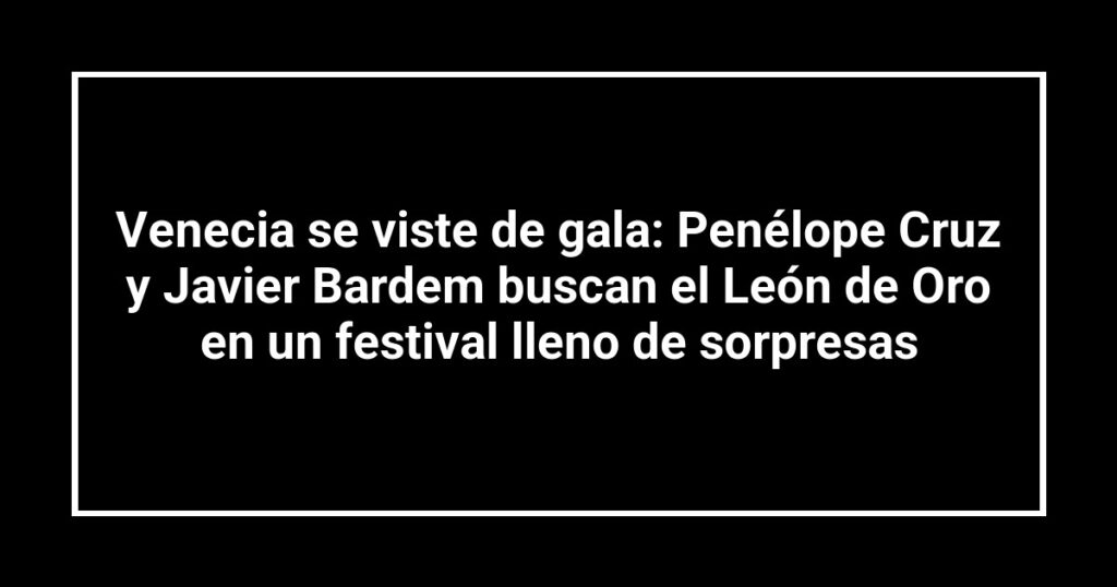Venecia se viste de gala: Penélope Cruz y Javier Bardem buscan el León de Oro en un festival lleno de sorpresas