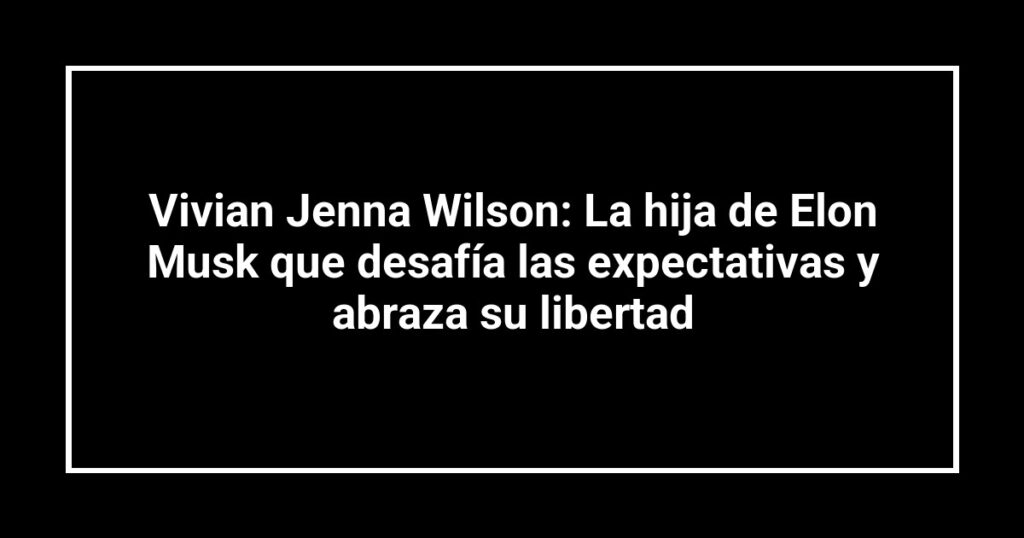 Vivian Jenna Wilson: La hija de Elon Musk que desafía las expectativas y abraza su libertad