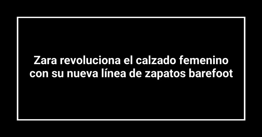 Zara revoluciona el calzado femenino con su nueva línea de zapatos barefoot