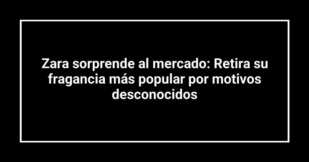 Zara sorprende al mercado: Retira su fragancia más popular por motivos desconocidos