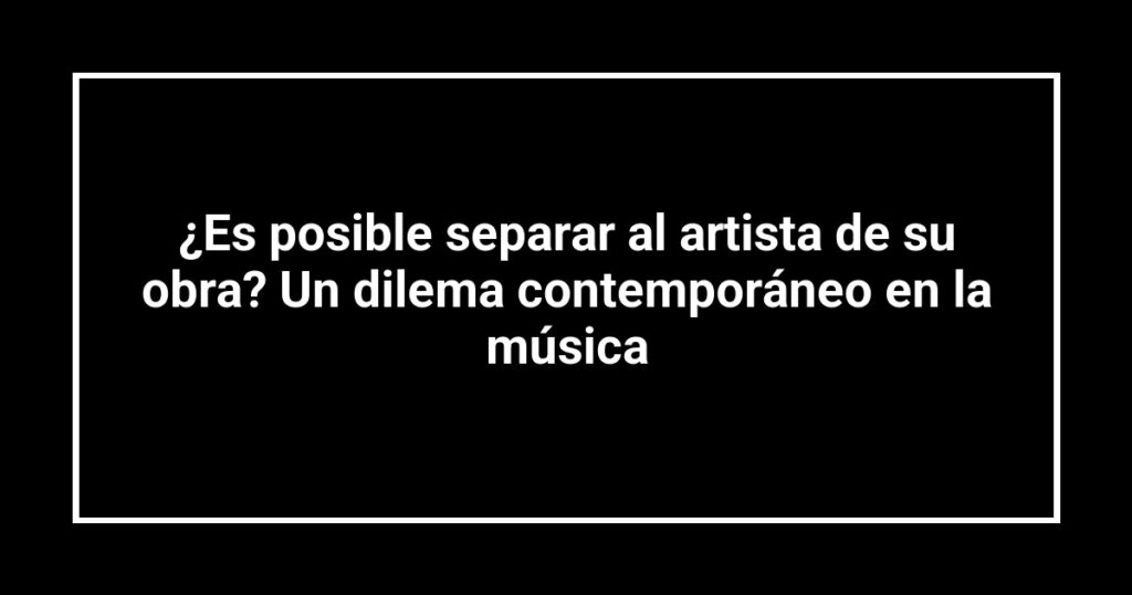¿Es posible separar al artista de su obra? Un dilema contemporáneo en la música