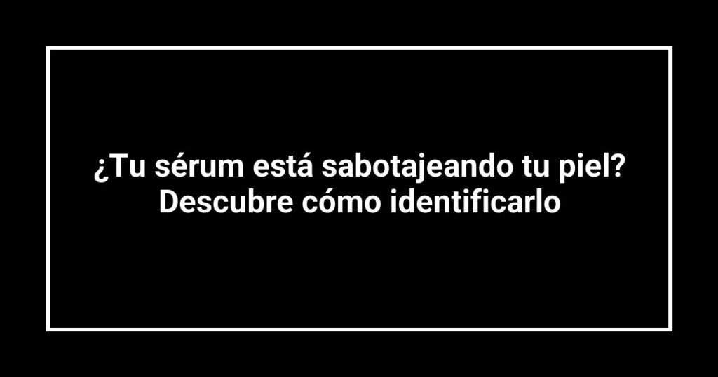 ¿Tu sérum está sabotajeando tu piel? Descubre cómo identificarlo