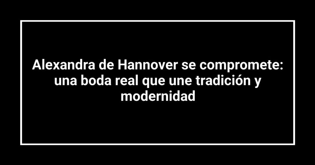 Alexandra de Hannover se compromete: una boda real que une tradición y modernidad