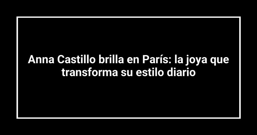 Anna Castillo brilla en París: la joya que transforma su estilo diario